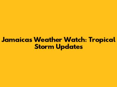 Jamaica's Weather Watch: Tropical Storm Updates