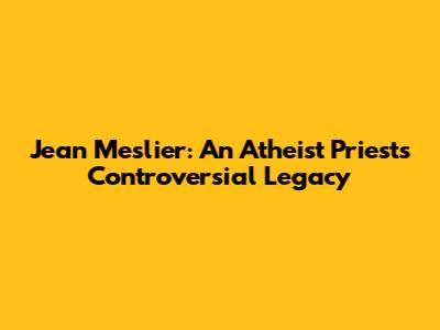 Jean Meslier: An Atheist Priest's Controversial Legacy
