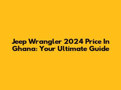 Jeep Wrangler 2024 Price In Ghana: Your Ultimate Guide
