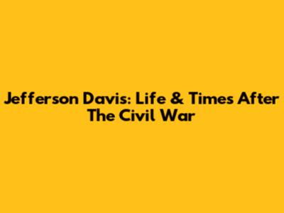 Jefferson Davis: Life & Times After The Civil War
