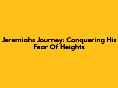 Jeremiah's Journey: Conquering His Fear Of Heights