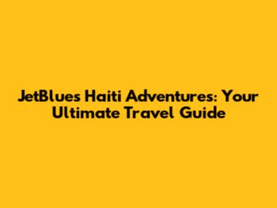 JetBlue's Haiti Adventures: Your Ultimate Travel Guide