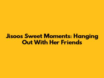 Jisoo's Sweet Moments: Hanging Out With Her Friends
