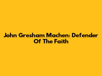 John Gresham Machen: Defender Of The Faith