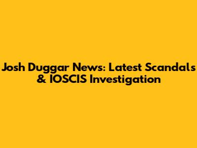 Josh Duggar News: Latest Scandals & IOSCIS Investigation