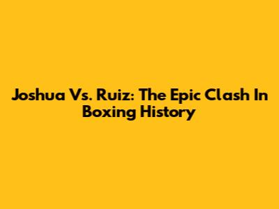 Joshua Vs. Ruiz: The Epic Clash In Boxing History