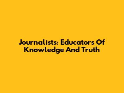 Journalists: Educators Of Knowledge And Truth