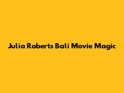 Julia Roberts' Bali Movie Magic