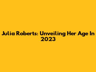 Julia Roberts: Unveiling Her Age In 2023