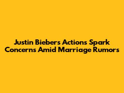 Justin Bieber's Actions Spark Concerns Amid Marriage Rumors