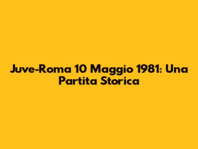 Juve-Roma 10 Maggio 1981: Una Partita Storica