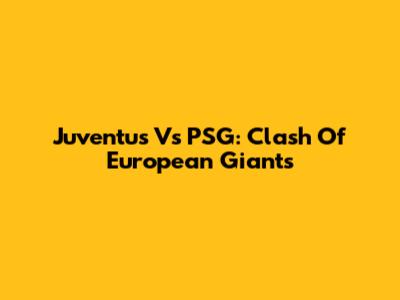 Juventus Vs PSG: Clash Of European Giants