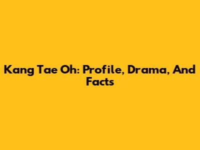 Kang Tae Oh: Profile, Drama, And Facts