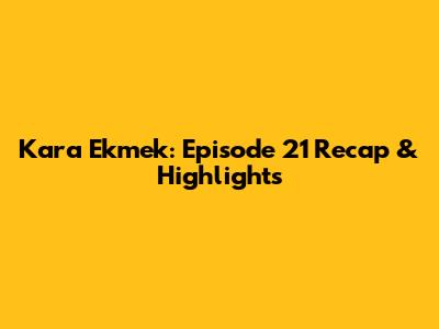 Kara Ekmek: Episode 21 Recap & Highlights