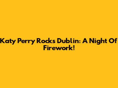 Katy Perry Rocks Dublin: A Night Of Firework!
