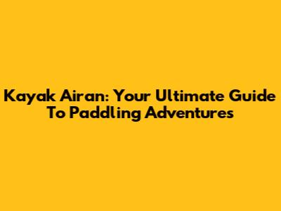 Kayak Airan: Your Ultimate Guide To Paddling Adventures