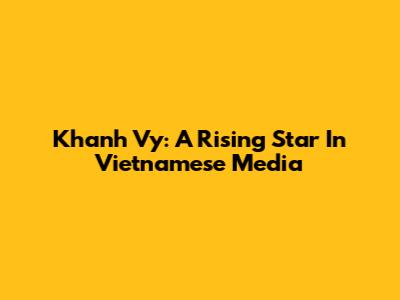 Khanh Vy: A Rising Star In Vietnamese Media