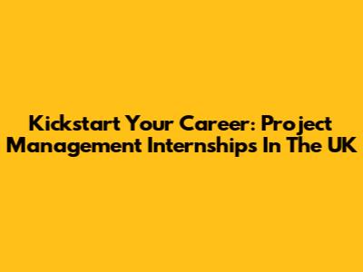 Kickstart Your Career: Project Management Internships In The UK