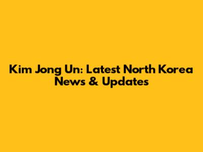Kim Jong Un: Latest North Korea News & Updates