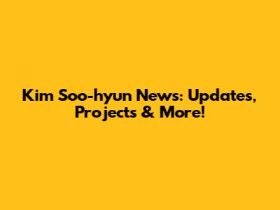 Kim Soo-hyun News: Updates, Projects & More!