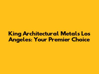 King Architectural Metals Los Angeles: Your Premier Choice