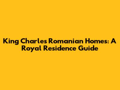 King Charles' Romanian Homes: A Royal Residence Guide