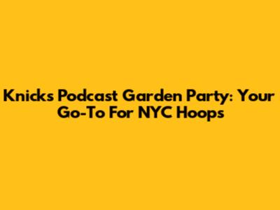 Knicks Podcast Garden Party: Your Go-To For NYC Hoops