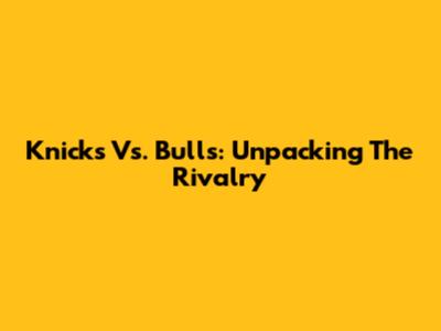 Knicks Vs. Bulls: Unpacking The Rivalry