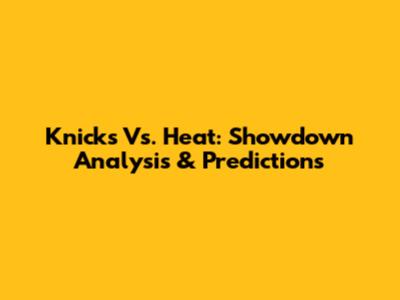 Knicks Vs. Heat: Showdown Analysis & Predictions