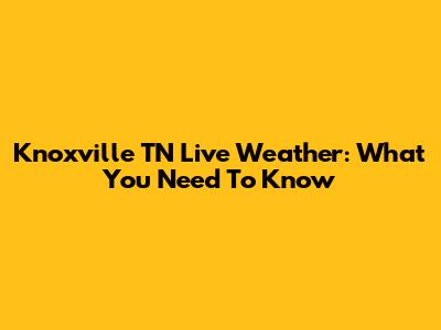 Knoxville TN Live Weather: What You Need To Know