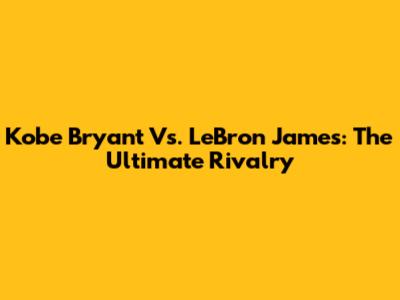 Kobe Bryant Vs. LeBron James: The Ultimate Rivalry