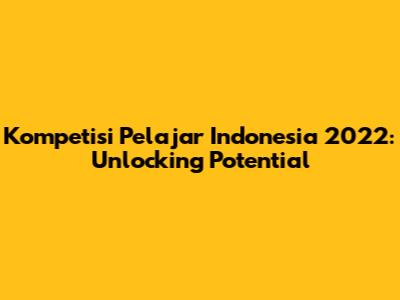 Kompetisi Pelajar Indonesia 2022: Unlocking Potential