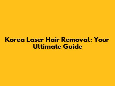 Korea Laser Hair Removal: Your Ultimate Guide