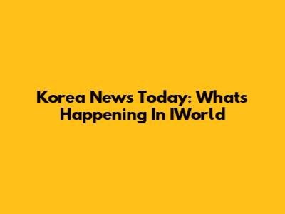Korea News Today: What's Happening In IWorld