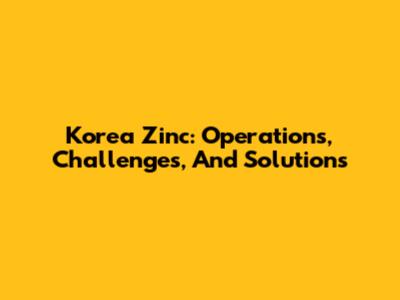 Korea Zinc: Operations, Challenges, And Solutions
