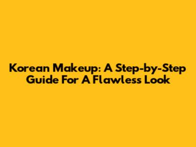 Korean Makeup: A Step-by-Step Guide For A Flawless Look