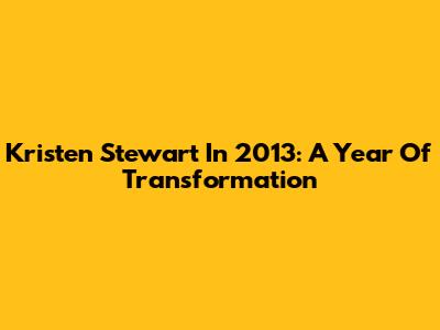 Kristen Stewart In 2013: A Year Of Transformation