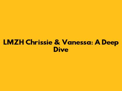 LMZH Chrissie & Vanessa: A Deep Dive