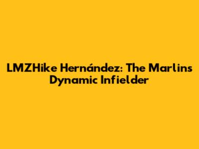 LMZHike Hernández: The Marlins' Dynamic Infielder