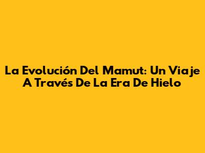 La Evolución Del Mamut: Un Viaje A Través De La Era De Hielo