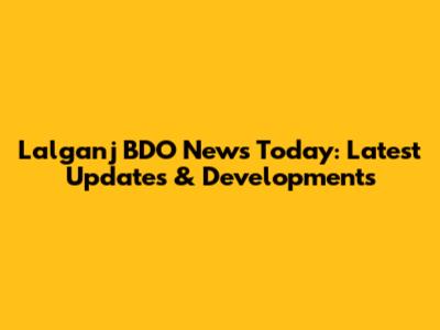 Lalganj BDO News Today: Latest Updates & Developments