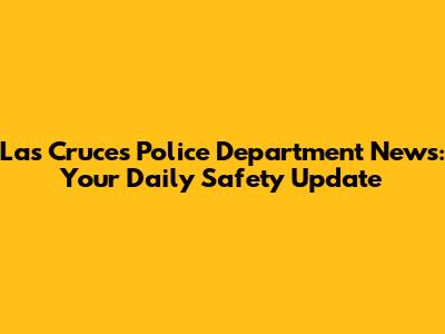 Las Cruces Police Department News: Your Daily Safety Update