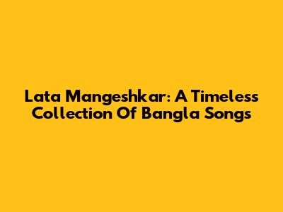 Lata Mangeshkar: A Timeless Collection Of Bangla Songs