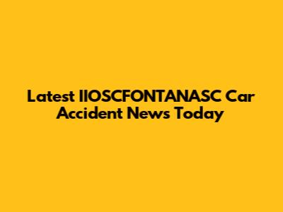 Latest IIOSCFONTANASC Car Accident News Today