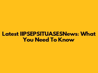 Latest IIPSEPSITUASESNews: What You Need To Know