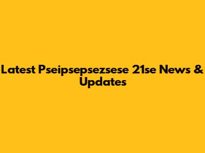 Latest Pseipsepsezsese 21se News & Updates