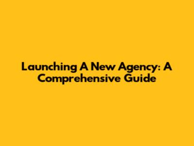 Launching A New Agency: A Comprehensive Guide