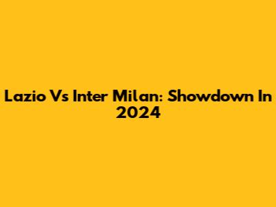 Lazio Vs Inter Milan: Showdown In 2024