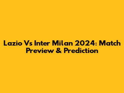 Lazio Vs Inter Milan 2024: Match Preview & Prediction