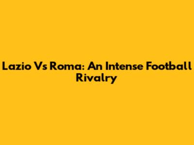 Lazio Vs Roma: An Intense Football Rivalry